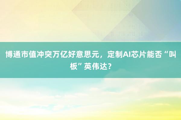 博通市值冲突万亿好意思元，定制AI芯片能否“叫板”英伟达？