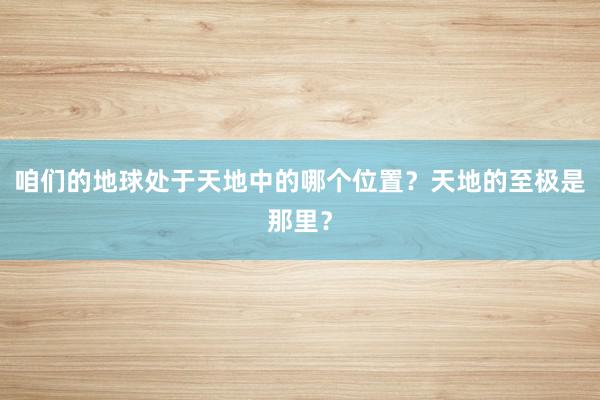 咱们的地球处于天地中的哪个位置？天地的至极是那里？