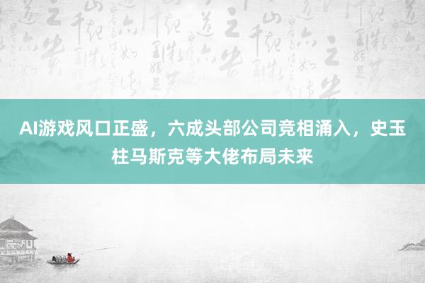 AI游戏风口正盛，六成头部公司竞相涌入，史玉柱马斯克等大佬布局未来