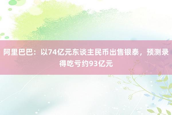 阿里巴巴：以74亿元东谈主民币出售银泰，预测录得吃亏约93亿元