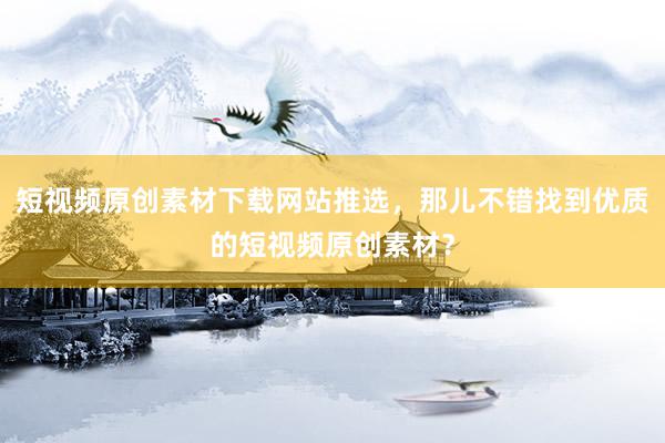 短视频原创素材下载网站推选，那儿不错找到优质的短视频原创素材？