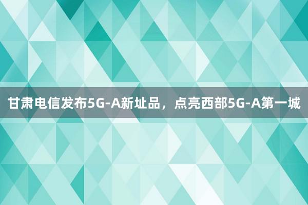 甘肃电信发布5G-A新址品，点亮西部5G-A第一城