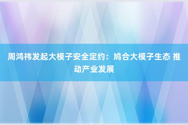 周鸿祎发起大模子安全定约：鸠合大模子生态 推动产业发展