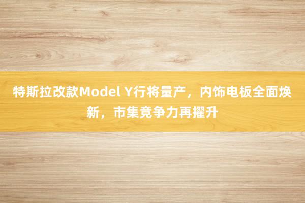 特斯拉改款Model Y行将量产，内饰电板全面焕新，市集竞争力再擢升