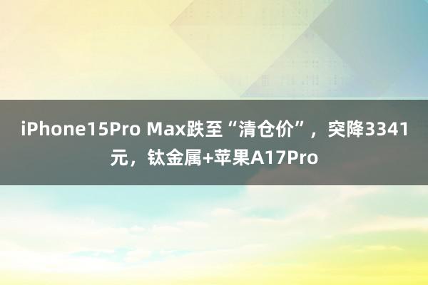 iPhone15Pro Max跌至“清仓价”，突降3341元，钛金属+苹果A17Pro