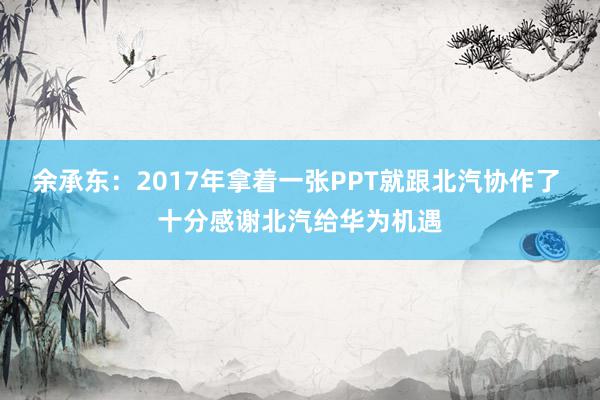 余承东：2017年拿着一张PPT就跟北汽协作了 十分感谢北汽给华为机遇