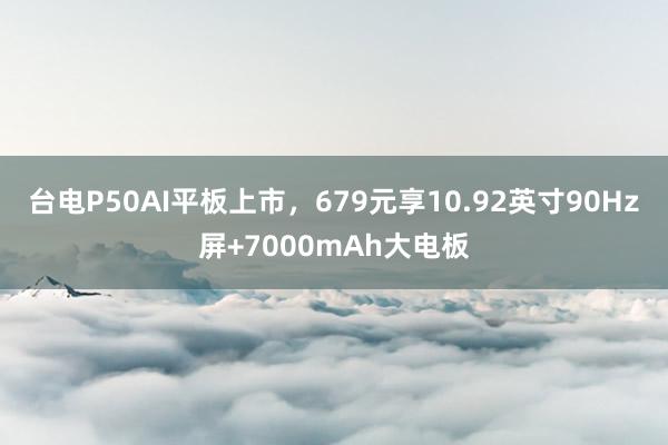 台电P50AI平板上市，679元享10.92英寸90Hz屏+7000mAh大电板