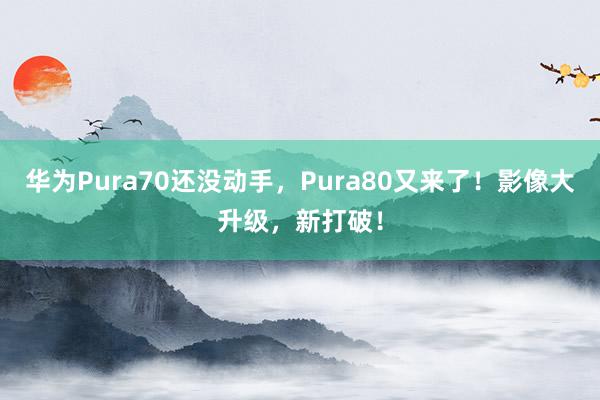 华为Pura70还没动手，Pura80又来了！影像大升级，新打破！