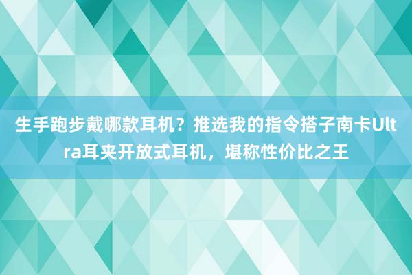 生手跑步戴哪款耳机？推选我的指令搭子南卡Ultra耳夹开放式耳机，堪称性价比之王