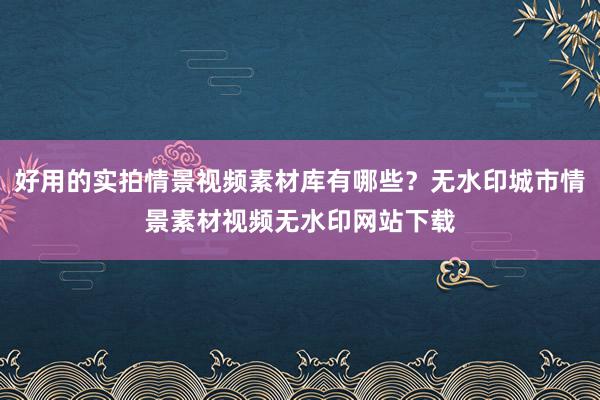 好用的实拍情景视频素材库有哪些？无水印城市情景素材视频无水印网站下载