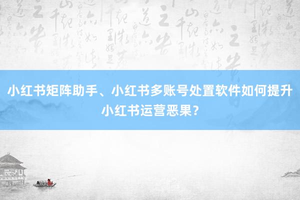 小红书矩阵助手、小红书多账号处置软件如何提升小红书运营恶果？