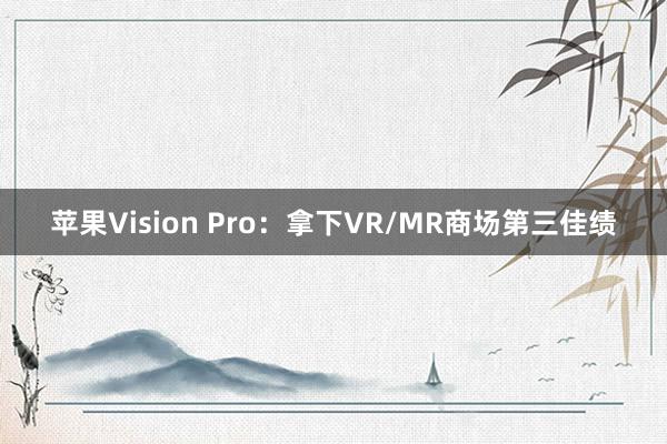 苹果Vision Pro：拿下VR/MR商场第三佳绩