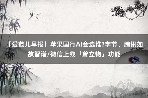 【爱范儿早报】苹果国行AI会选谁?字节、腾讯如故智谱/微信上线「耸立物」功能