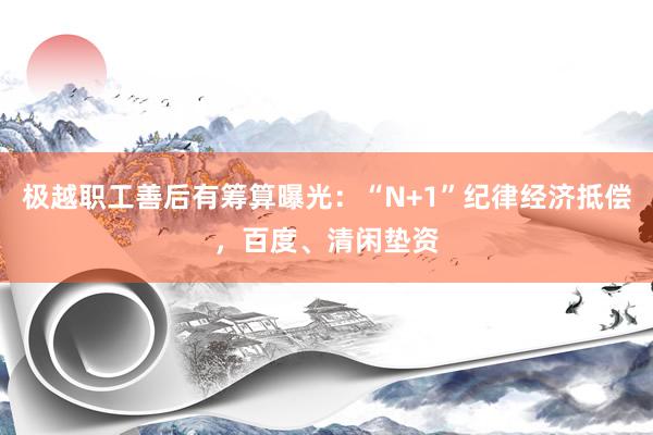 极越职工善后有筹算曝光：“N+1”纪律经济抵偿，百度、清闲垫资