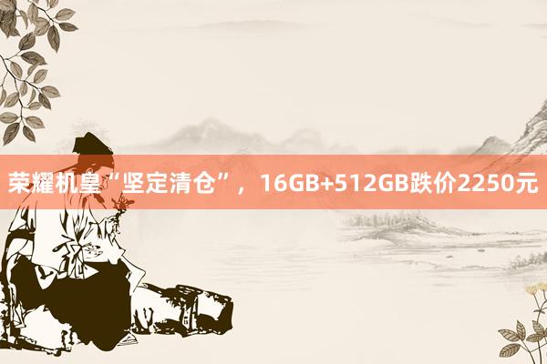 荣耀机皇“坚定清仓”，16GB+512GB跌价2250元