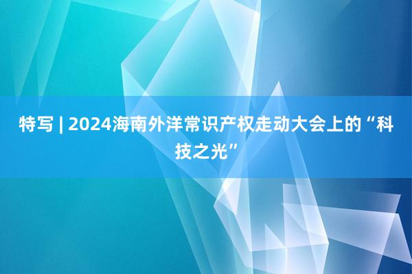 特写 | 2024海南外洋常识产权走动大会上的“科技之光”