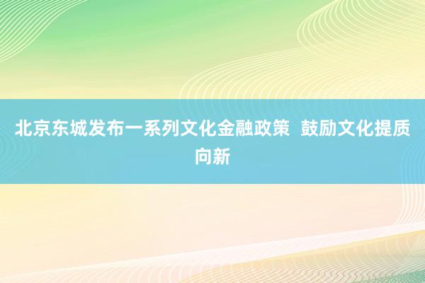 北京东城发布一系列文化金融政策  鼓励文化提质向新