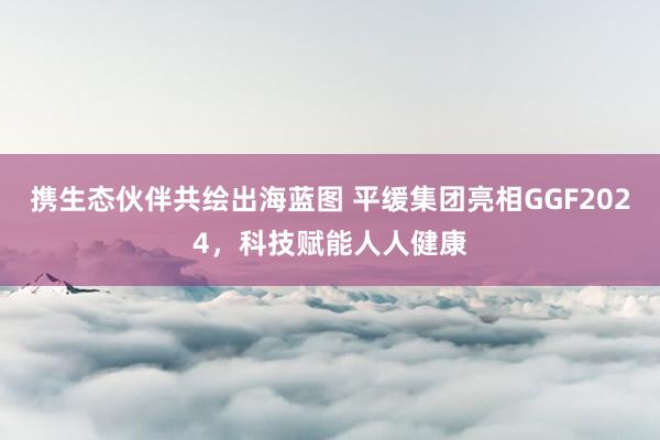 携生态伙伴共绘出海蓝图 平缓集团亮相GGF2024，科技赋能人人健康