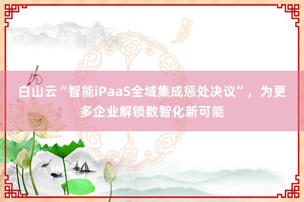 白山云“智能iPaaS全域集成惩处决议”，为更多企业解锁数智化新可能