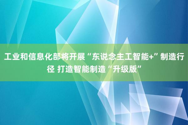 工业和信息化部将开展“东说念主工智能+”制造行径 打造智能制造“升级版”