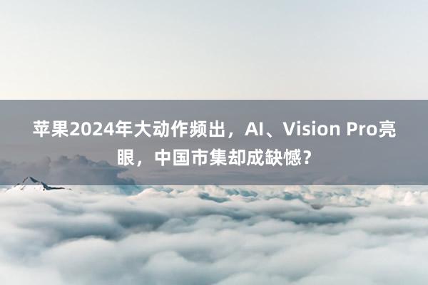 苹果2024年大动作频出，AI、Vision Pro亮眼，中国市集却成缺憾？