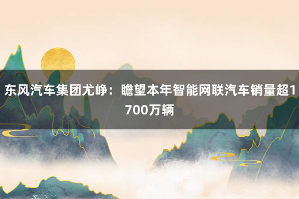 东风汽车集团尤峥：瞻望本年智能网联汽车销量超1700万辆