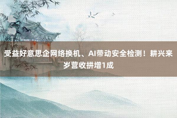 受益好意思企网络换机、AI带动安全检测！耕兴来岁营收拼增1成