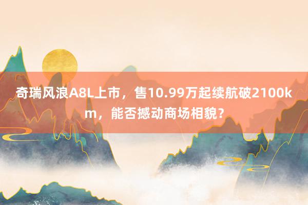 奇瑞风浪A8L上市，售10.99万起续航破2100km，能否撼动商场相貌？