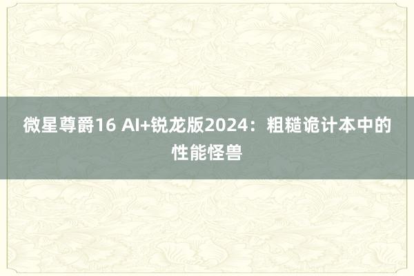 微星尊爵16 AI+锐龙版2024：粗糙诡计本中的性能怪兽