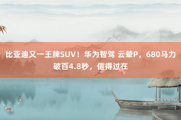 比亚迪又一王牌SUV！华为智驾 云辇P，680马力破百4.8秒，信得过在