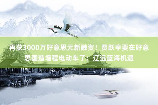 再获3000万好意思元新融资！贾跃亭要在好意思国造增程电动车了：辽远蓝海机遇