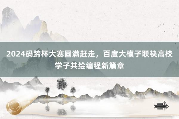 2024码蹄杯大赛圆满赶走，百度大模子联袂高校学子共绘编程新篇章