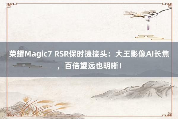 荣耀Magic7 RSR保时捷接头：大王影像AI长焦，百倍望远也明晰！