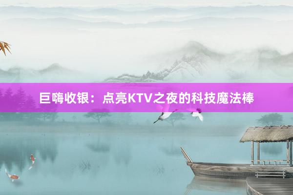 巨嗨收银：点亮KTV之夜的科技魔法棒