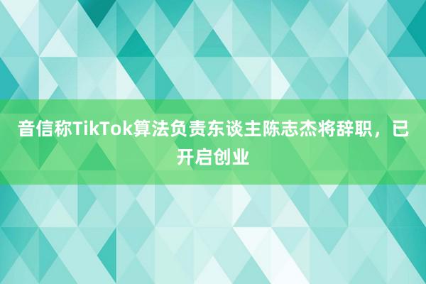 音信称TikTok算法负责东谈主陈志杰将辞职，已开启创业