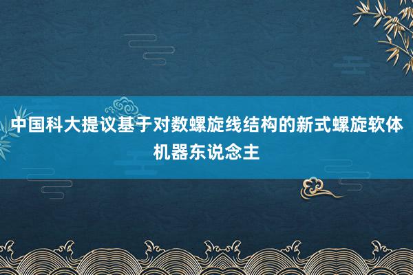 中国科大提议基于对数螺旋线结构的新式螺旋软体机器东说念主