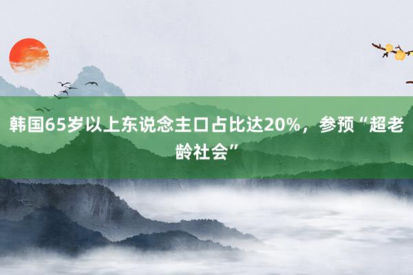 韩国65岁以上东说念主口占比达20%，参预“超老龄社会”