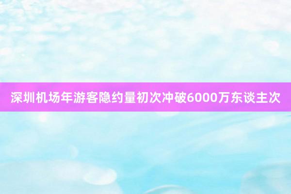 深圳机场年游客隐约量初次冲破6000万东谈主次