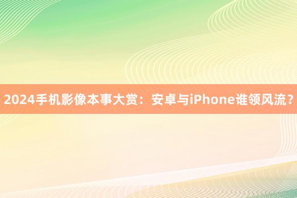 2024手机影像本事大赏：安卓与iPhone谁领风流？