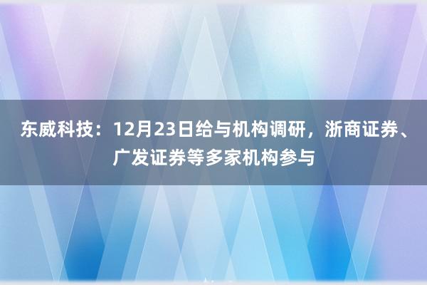 东威科技：12月23日给与机构调研，浙商证券、广发证券等多家机构参与