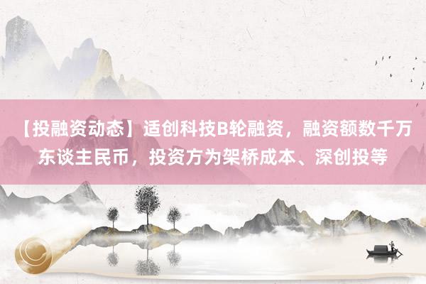 【投融资动态】适创科技B轮融资，融资额数千万东谈主民币，投资方为架桥成本、深创投等