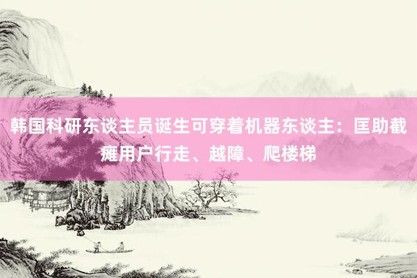 韩国科研东谈主员诞生可穿着机器东谈主：匡助截瘫用户行走、越障、爬楼梯