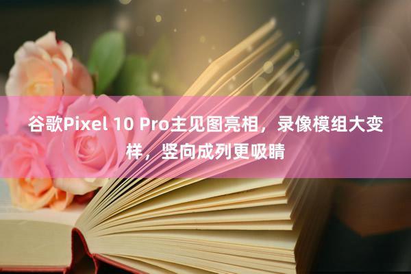 谷歌Pixel 10 Pro主见图亮相，录像模组大变样，竖向成列更吸睛