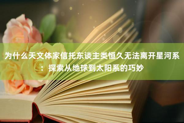 为什么天文体家信托东谈主类恒久无法离开星河系：探索从地球到太阳系的巧妙