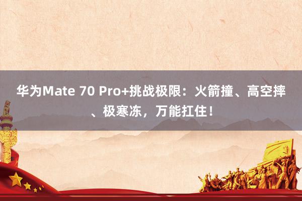 华为Mate 70 Pro+挑战极限：火箭撞、高空摔、极寒冻，万能扛住！