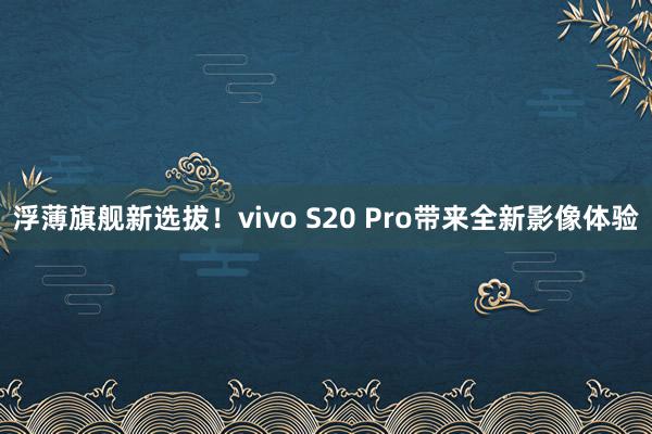 浮薄旗舰新选拔！vivo S20 Pro带来全新影像体验