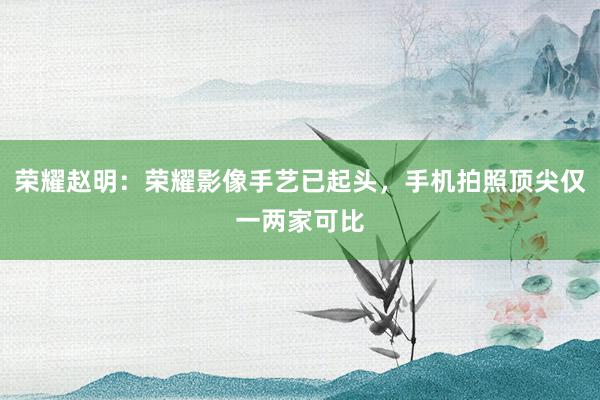 荣耀赵明：荣耀影像手艺已起头，手机拍照顶尖仅一两家可比