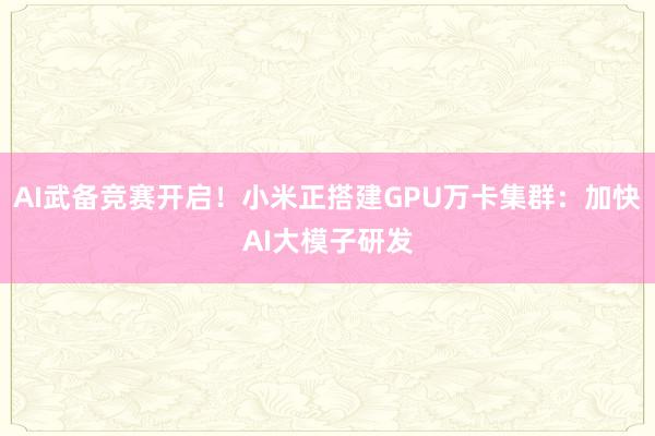 AI武备竞赛开启！小米正搭建GPU万卡集群：加快AI大模子研发