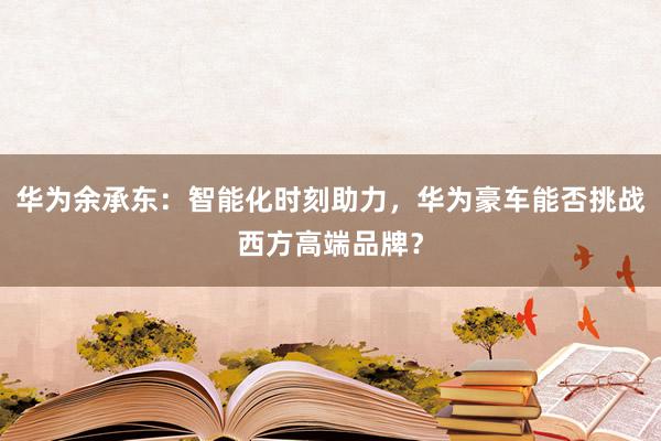 华为余承东：智能化时刻助力，华为豪车能否挑战西方高端品牌？