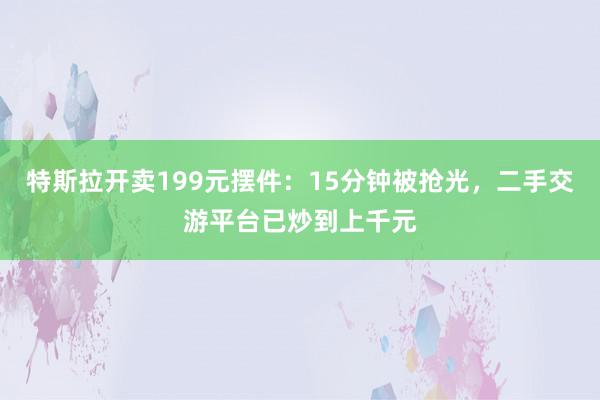 特斯拉开卖199元摆件：15分钟被抢光，二手交游平台已炒到上千元